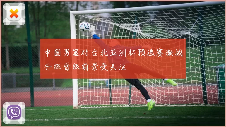 中国男篮对台北亚洲杯预选赛激战升级晋级前景受关注