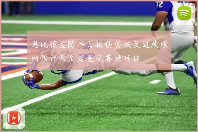 恩比德左膝半月板伤势恢复进展顺利预计两周后重返赛场评估