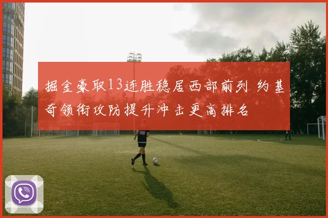 掘金豪取13连胜稳居西部前列 约基奇领衔攻防提升冲击更高排名