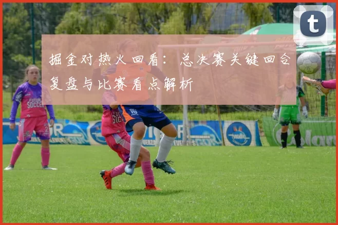 掘金对热火回看：总决赛关键回合复盘与比赛看点解析
