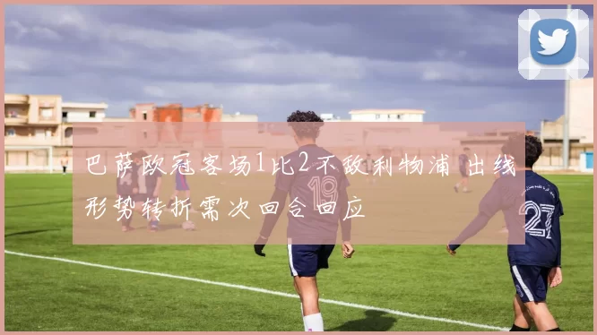 巴萨欧冠客场1比2不敌利物浦 出线形势转折需次回合回应