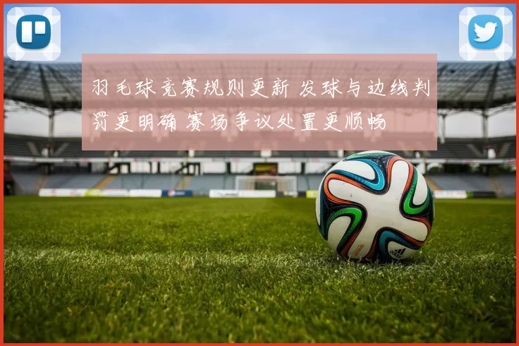 羽毛球竞赛规则更新 发球与边线判罚更明确 赛场争议处置更顺畅