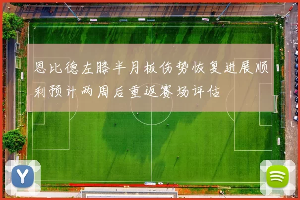 恩比德左膝半月板伤势恢复进展顺利预计两周后重返赛场评估