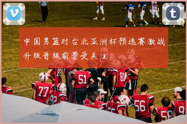 中国男篮对台北亚洲杯预选赛激战升级晋级前景受关注