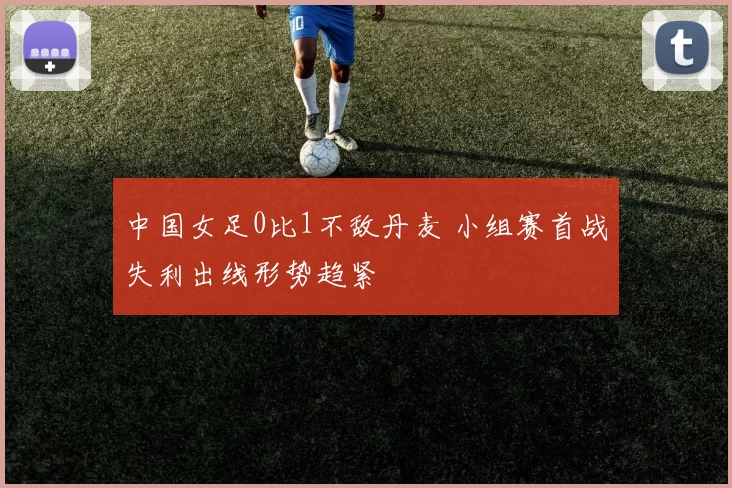 中国女足0比1不敌丹麦 小组赛首战失利出线形势趋紧