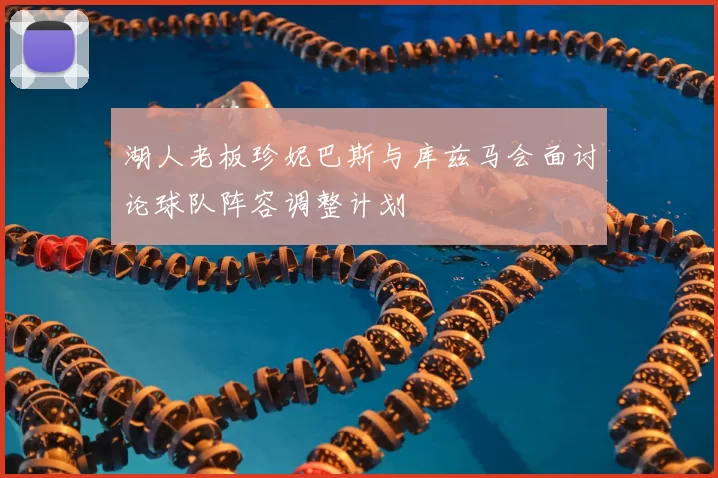 湖人老板珍妮巴斯与库兹马会面讨论球队阵容调整计划