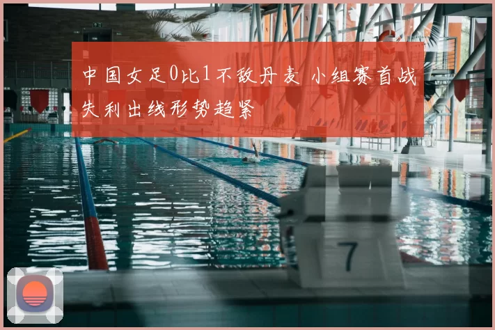 中国女足0比1不敌丹麦 小组赛首战失利出线形势趋紧