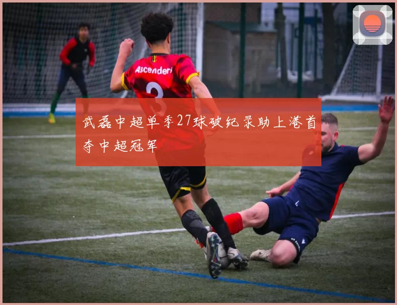 武磊中超单季27球破纪录助上港首夺中超冠军