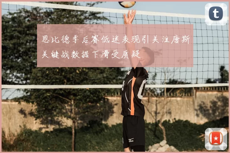 恩比德季后赛低迷表现引关注唐斯关键战数据下滑受质疑