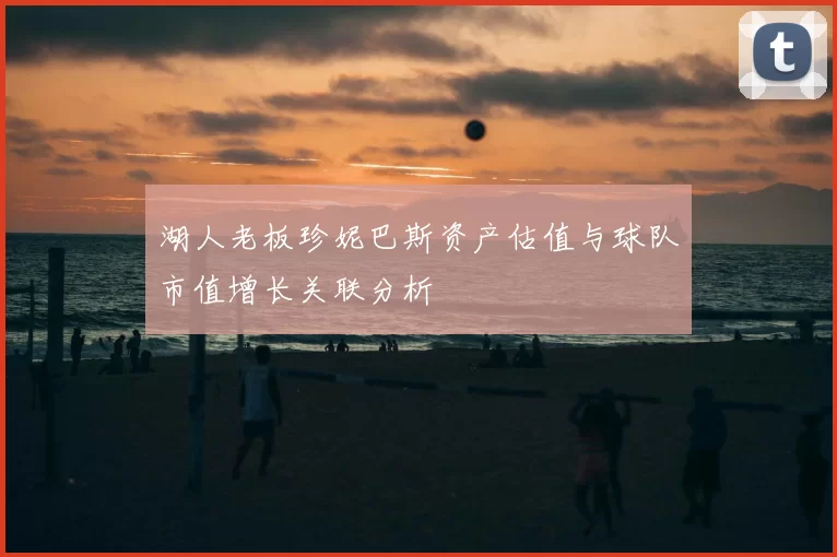 湖人老板珍妮巴斯资产估值与球队市值增长关联分析