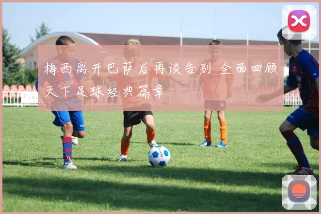 梅西离开巴萨后再谈告别 全面回顾天下足球经典篇章