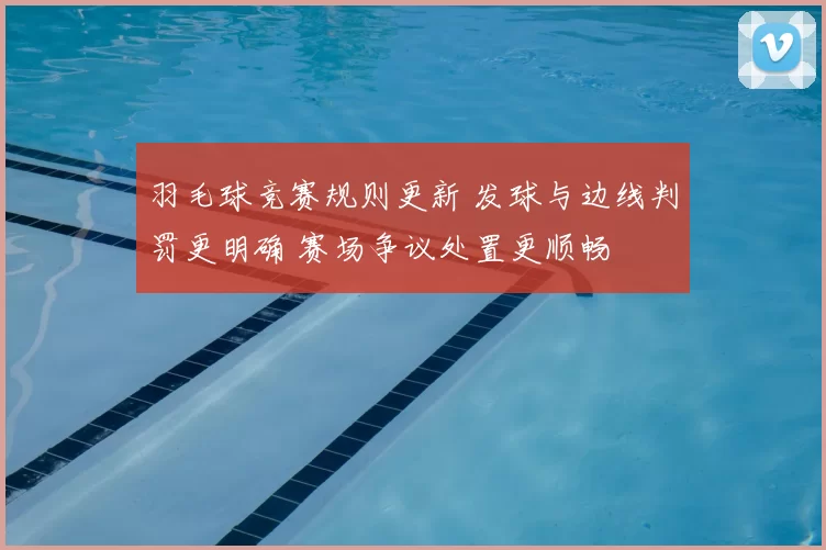 羽毛球竞赛规则更新 发球与边线判罚更明确 赛场争议处置更顺畅