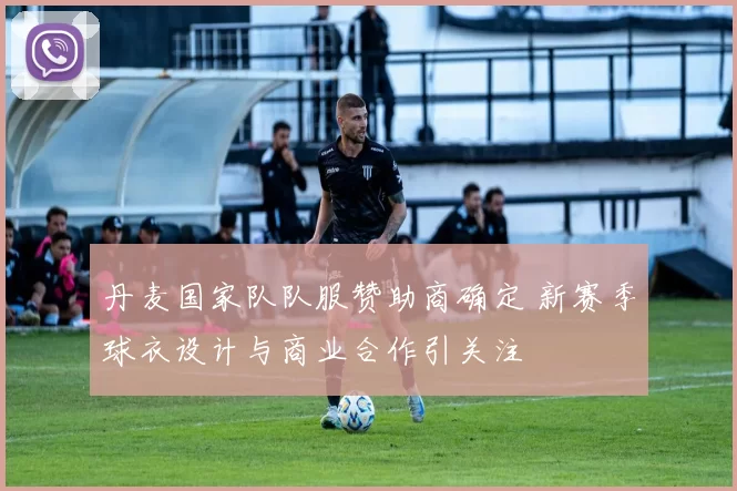 丹麦国家队队服赞助商确定 新赛季球衣设计与商业合作引关注