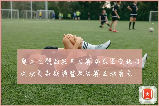 奥运主题曲发布后赛场氛围变化与运动员备战调整及观赛互动看点