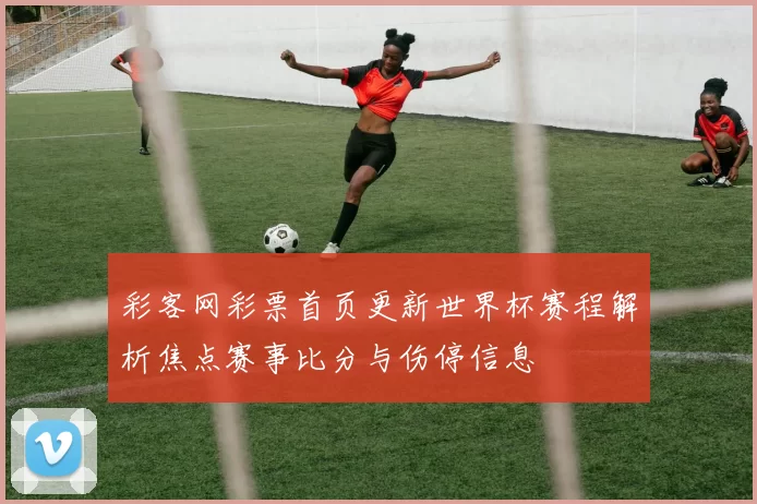 彩客网彩票首页更新世界杯赛程解析焦点赛事比分与伤停信息