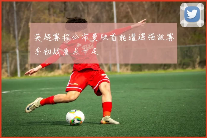 英超赛程公布曼联首轮遭遇强敌赛季初战看点十足