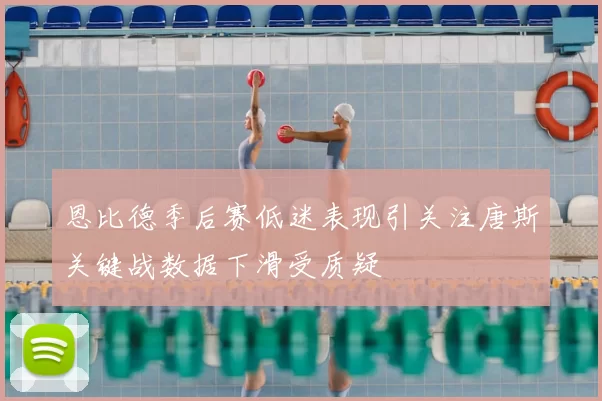 恩比德季后赛低迷表现引关注唐斯关键战数据下滑受质疑