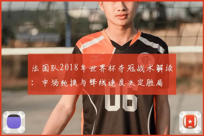 法国队2018年世界杯夺冠战术解读：中场轮换与锋线速度决定胜局