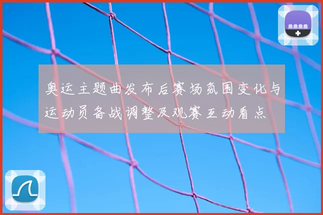 奥运主题曲发布后赛场氛围变化与运动员备战调整及观赛互动看点