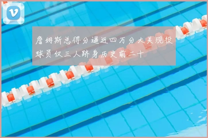 詹姆斯总得分逼近四万分大关现役球员仅三人跻身历史前二十