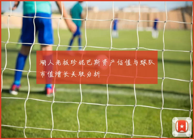 湖人老板珍妮巴斯资产估值与球队市值增长关联分析