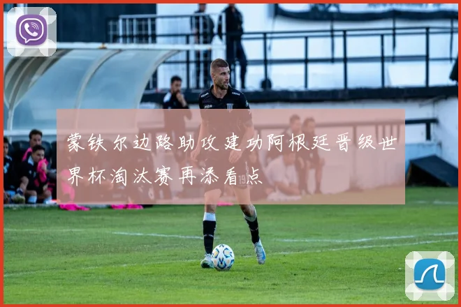 蒙铁尔边路助攻建功阿根廷晋级世界杯淘汰赛再添看点
