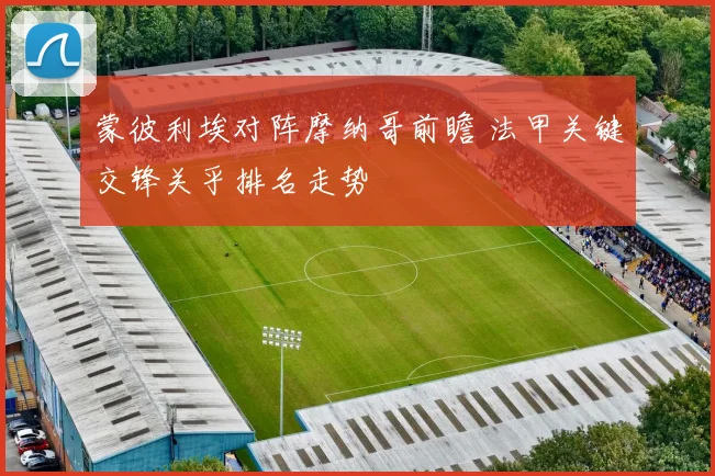 蒙彼利埃对阵摩纳哥前瞻 法甲关键交锋关乎排名走势