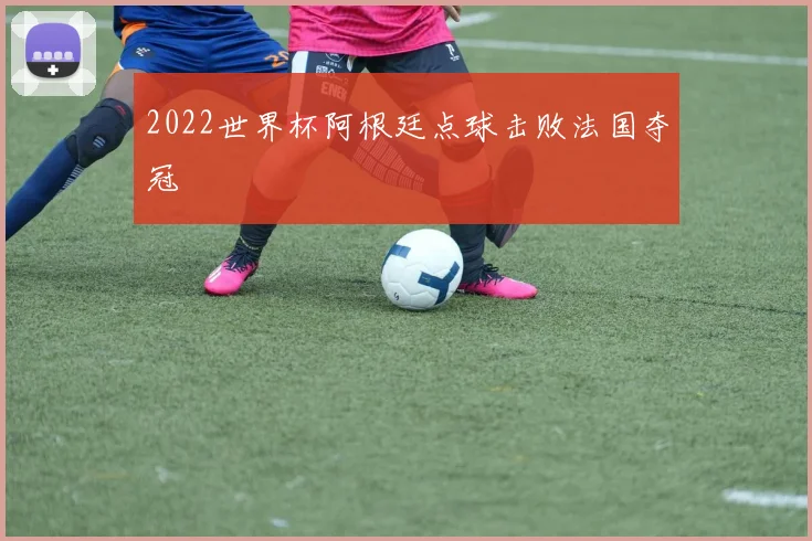 2022世界杯阿根廷点球击败法国夺冠