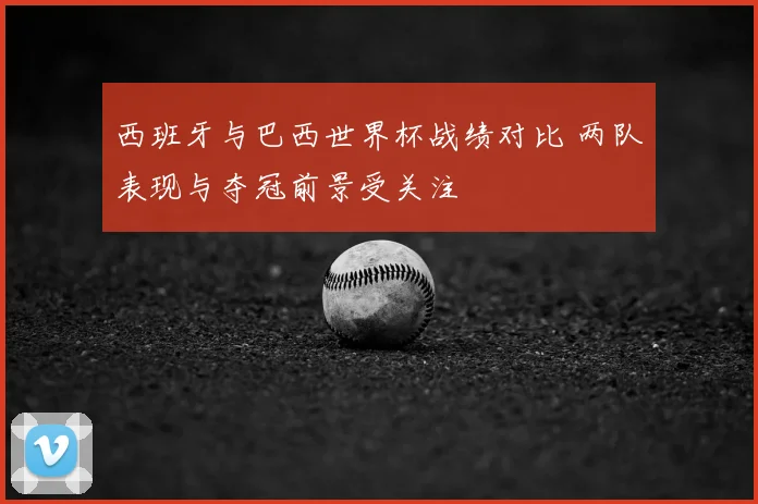 西班牙与巴西世界杯战绩对比 两队表现与夺冠前景受关注