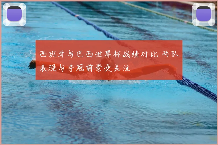 西班牙与巴西世界杯战绩对比 两队表现与夺冠前景受关注
