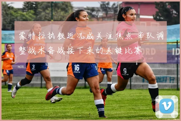 蒙特拉执教近况成关注焦点 率队调整战术备战接下来的关键比赛