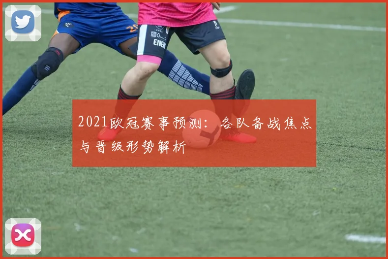 2021欧冠赛事预测:各队备战焦点与晋级形势解析