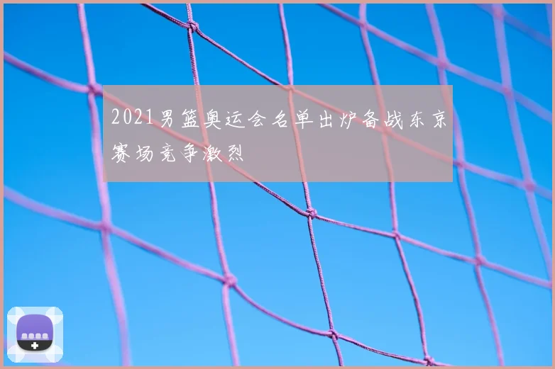 2021男篮奥运会名单出炉备战东京赛场竞争激烈